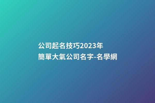 公司起名技巧2023年 簡單大氣公司名字-名學網-第1張-公司起名-玄機派